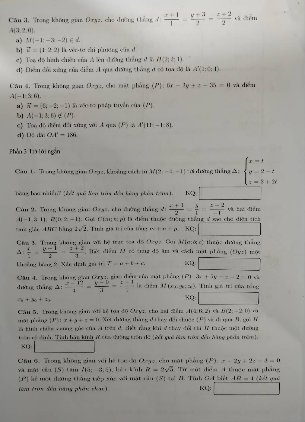 Trong không gian Oxyz, cho đường thắng đ:  (x+1)/1 = (y+3)/2 = (z+2)/2  và diểm
A(3:2:0).
a) M(-1;-3;-2)∈ d.
b) vector u=(1:2:2) là véc-tơ chỉ phương của d.
c) Toạ độ hình chiếu của A lên đường thắng đ là H(2;2:1).
d) Điểm đối xứng của diểm A qua dường thẳng đ có tọa độ là A'(1:0:4).
Câu 4. Trong không gian Oryz, cho mặt phẳng (P): 6x-2y+z-35=0 và diểm
A(-1:3:6).
a) vector n=(6;-2;-1) là véc-tơ pháp tuyểến ciia (P).
b) A(-1;3;6)∉ (P).
c) Toạ độ điểm đổi xứng với A qua (P) là A'(11;-1;8).
d) D ộ dài OA'=186.
Phần 3 Trả lời ngắn
Câu 1. Trong không gian Oxyz, khoảng cách từ M(2;-4;-1) tới dường thẳng △: beginarrayl x=t y=2-t z=3+2tendarray.
bằng bao nhiều? (kết quả làm tròn đến hàng phần trăm). KQ:
Câu 2. Trong không gian Oxyz, cho đường thẳng đ:  (x+1)/2 = y/1 = (z-2)/-1  và hai điểm
A(-1;3;1);B(0;2;-1). Gọi C(m;n:p) là diểm thuộc đường thẳng đ sao cho diện tích
tam giác ABC bằng 2sqrt(2) Tính giá trị của tổng m+n+p. KQ: _ 
Câu 3. Trong không gian với hệ trục tọa độ Oryz. Gọi M(a;b;c) thuộc đường thắng
A:  x/1 = (y-1)/2 = (z+2)/3 . Biết diểm M có tung độ âm và cách mặt phẳng (Oyz) một
khoảng bằng 2. Xác định giá trị T=a+b+c. K Q:□
Câu 4. Trong không gian Oxyz, giao diểm của mặt phẳng (P):3x+5y-z-2=0 và
dường thẳng △:  (x-12)/4 = (y-9)/3 = (z-1)/1  là diểm M(x_0:y_0 :z_0) ). Tính giá trị của tổng
x_0+y_0+z_0.
KQ: □ 
()^ 1/2 
Câu 5. Trong không gian với hệ tọa độ Oxyz, cho hai điểm A(4:6:2) và B(2;-2;0) và
mặt phẳng (P :x+y+z=0 0. Xét đường thẳng đ thay đổi thuộc (P) và di qua B, gọi H
là hình chiếu vuỡng góc của A trên d. Biết rằng khi d thay đổi thì H thuộc một đường
tròn có định. Tính bán kính R của dường tròn đó (kết quả làm tròn đến hàng phần trăm).
KQ: □
Câu 6. Trong không gian với hệ tọa độ Oxyz, cho mặt phẳng (P): x-2y+2z-3=0
và mặt cầu (S) tâm I(5;-3;5) , bán kính R=2sqrt(5) T Từ một điểm A thuộc mặt phẳng
(P) kẻ một dường thẳng tiếp xúc với mặt cầu (S) tại B. Tính OA biết AB=4 (kết quả
làm tròn đến hàng phần chục). KQ: ∴ △ ADCsim CB)