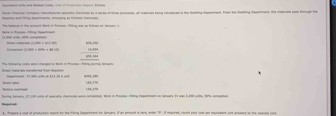 Equivalent Units and Related Costs; Cost of Production Report; Entries 
Dover Chemical Company manufactures specialty chemicals by a series of three processes, all materials being introduced in the Distilling Department. From the Distilling Department, the materials pass through the 
Reaction and Filling departments, emerging as finished chemicals. 
The balance in the account Work in Process—Filling was as follows on January 1: 
Work in Process—Filling Department 
(2,900 units, 60% completed): 
Direct materials (2,900* $12.50)
Conversion (2,900* 60% * $8.10) beginarrayr $36,250 14,094 hline 850,344 hline endarray
The following costs were charged to Work in Process—Filling during January: 
Direct materials transferred from Reaction 
Department: 37,400 units at $12.20 a unit $456,280
Direct labor 165,770
Factory overhead 159,270
During January, 37,100 units of specialty chemicals were completed. Work in Process—Filling Department on January 31 was 3,200 units, 90% completed. 
Required: 
1. Prepare a cost of production report for the Filling Department for January. If an amount is zero, enter "0". If required, round your cost per equivalent unit answers to the nearest cent.