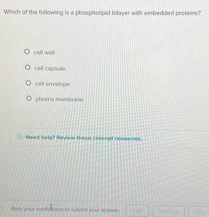 Which of the following is a phospholipid bilayer with embedded proteins?
cell wall
cell capsule
cell envelope
plasma membrane
Need help? Review these concept resources.
Rate your confidence to submit your answer. High Medium Low