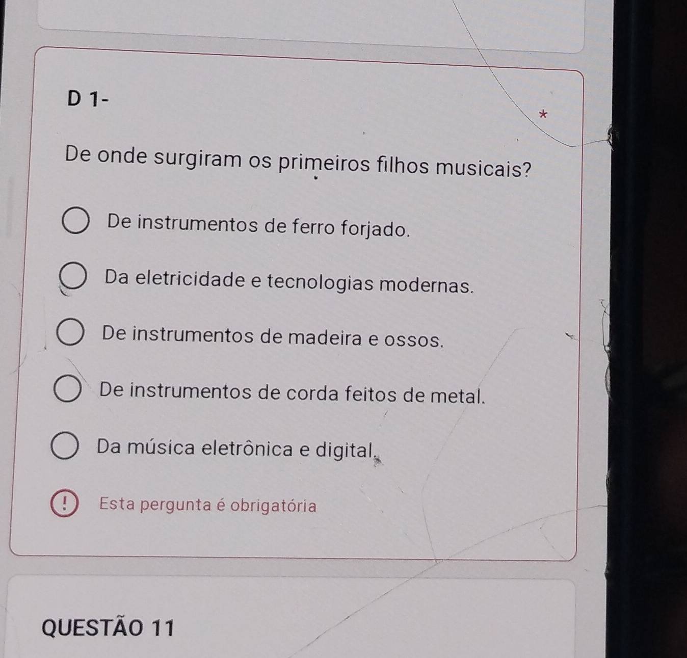 1-
*
De onde surgiram os primeiros filhos musicais?
De instrumentos de ferro forjado.
Da eletricidade e tecnologias modernas.
De instrumentos de madeira e ossos.
De instrumentos de corda feitos de metal.
Da música eletrônica e digital,
Esta pergunta é obrigatória
QUESTÃO 11