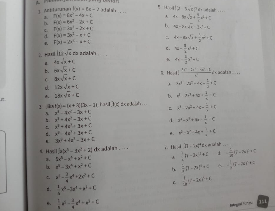 A. Pima my benar  !
5. Hasil ∈t (2-3sqrt(x))^2dx adalah . . . .
1. Antiturunan f(x)=6x-2 adalah . . . .
a. F(x)=6x^2-4x+C
a. 4x-8xsqrt(x)+ 9/2 x^2+C
b. F(x)=6x^2-2x+C
C. F(x)=3x^2-2x+C
b. 4x-8xsqrt(x)+3x^2+C
d. F(x)=3x^2-x+C
C. 4x-8xsqrt(x)+ 3/2 x^2+C
e. F(x)=2x^2-x+C
d. 4x- 9/2 x^2+C
2. Hasil ∈t 12sqrt(x)dx adalah . . . .
a. 4xsqrt(x)+C
b. 6xsqrt(x)+C e. 4x- 3/2 x^2+C
6. Hasil  (3x^4-2x^3+4x^2+1)/x^2 dx adalah . . . .
C. 8xsqrt(x)+C
d. 12xsqrt(x)+C
a. 3x^3-2x^2+4x- 1/x +C
b.
ut.
e. 18xsqrt(x)+C x^3-2x^2+4x+ 1/x +C
3. Jika f(x)=(x+3)(3x-1) , hasil ∈t f(x) dx adalah . . . . x^3-2x^2+4x- 1/x +C
a. x^3-4x^2-3x+C
C.
b. x^3+4x^2-3x+C d. x^3-x^2+4x- 1/x +C
C. x^3+4x^2+3x+C
d. x^3-4x^2+3x+C e. x^3-x^2+4x+ 1/x +C
e. 3x^3+4x^2-3x+C
4. Hasil ∈t x(x^3-3x^2+2)dx adalah . . . . 7. Hasil ∈t (7-2x)^4 dx adalah . . . .
a. 5x^5-x^4+x^2+C
a.  1/2 (7-2x)^5+C d. - 1/10 (7-2x)^5+C
b. x^5-3x^4+x^2+C
b.  1/5 (7-2x)^5+C e. - 1/2 (7-2x)^5+C
C. x^5- 3/4 x^4+2x^2+C
C.  1/10 (7-2x)^5+C
d.  1/5 x^5-3x^4+x^2+C
e.  1/5 x^5- 3/4 x^4+x^2+C Integral Fungsi 111