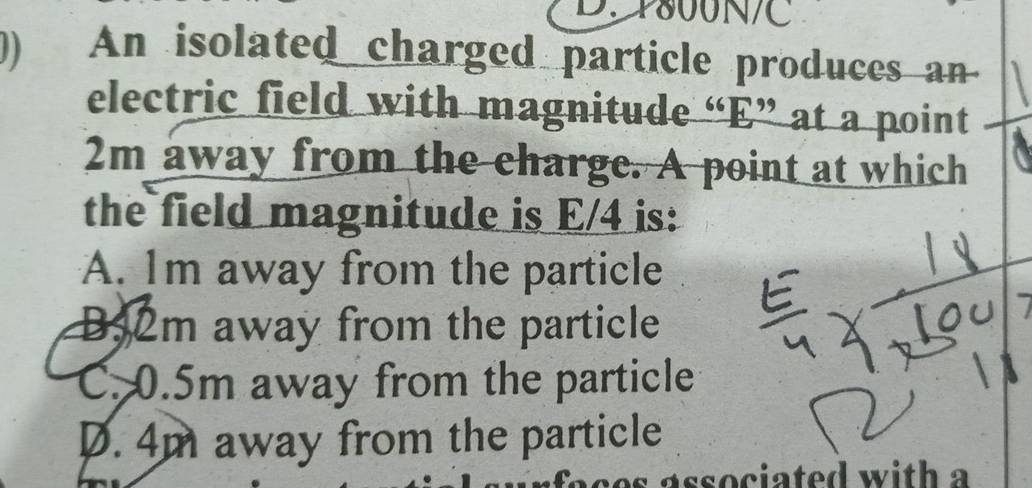 24800N/C
)) An isolated charged particle produces an
electric field with magnitude “ E ” at a point
2m away from the charge. A point at which
the field magnitude is E/4 is:
A. Im away from the particle
B52m away from the particle
C. 0.5m away from the particle
D. 4m away from the particle
es associated with a