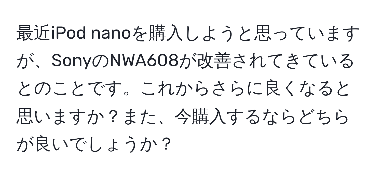 最近iPod nanoを購入しようと思っていますが、SonyのNWA608が改善されてきているとのことです。これからさらに良くなると思いますか？また、今購入するならどちらが良いでしょうか？