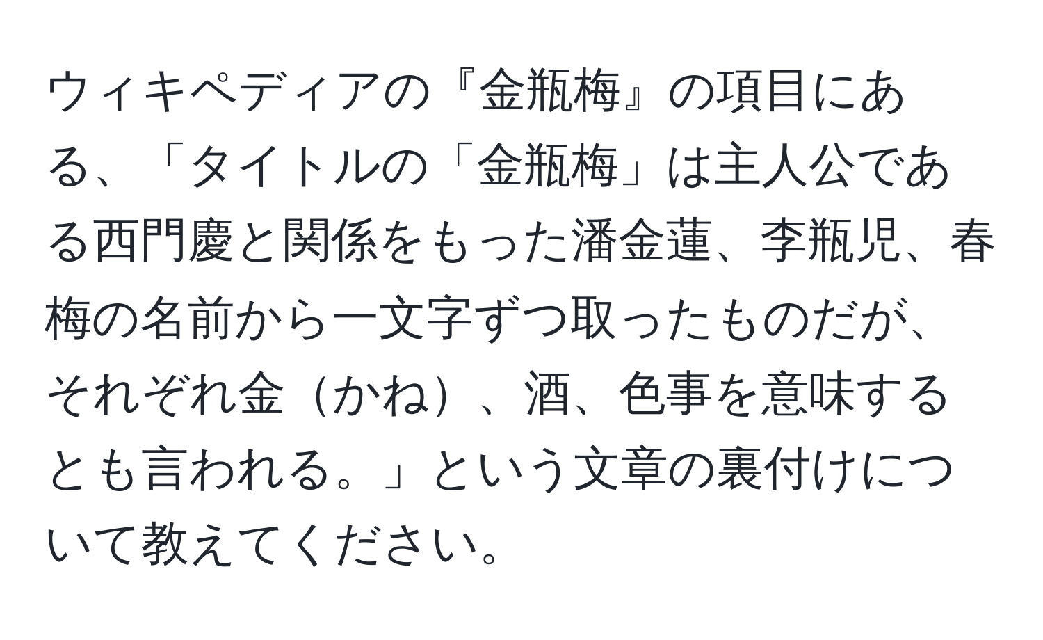 ウィキペディアの『金瓶梅』の項目にある、「タイトルの「金瓶梅」は主人公である西門慶と関係をもった潘金蓮、李瓶児、春梅の名前から一文字ずつ取ったものだが、それぞれ金かね、酒、色事を意味するとも言われる。」という文章の裏付けについて教えてください。