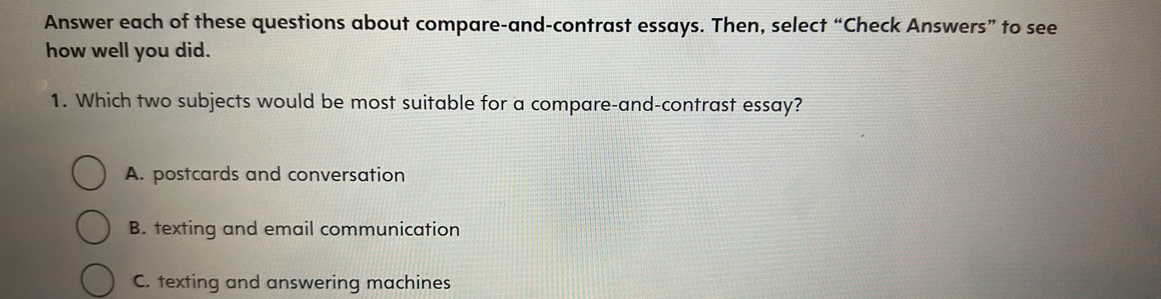 Answer each of these questions about compare-and-contrast essays. Then, select “Check Answers” to see
how well you did.
1. Which two subjects would be most suitable for a compare-and-contrast essay?
A. postcards and conversation
B. texting and email communication
C. texting and answering machines