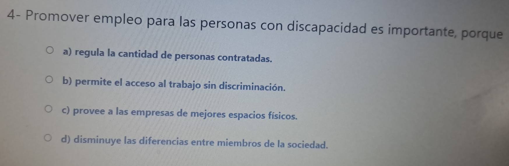 4- Promover empleo para las personas con discapacidad es importante, porque
a) regula la cantidad de personas contratadas.
b) permite el acceso al trabajo sin discriminación.
c) provee a las empresas de mejores espacios físicos.
d) disminuye las diferencias entre miembros de la sociedad.