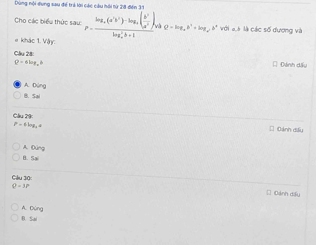 Dùng nội dung sau để trả lời các câu hỏi từ 28 đến 31
Cho các biểu thức sau: P=frac log _a(a^3b^2)-log _b( b^3/a^2 ),(log _a)^2b+1 và Q=log _ab^3+log _a^2b^6 với a, b là các số dương và
# khác 1. Vậy:
Câu 28:
Q=6log _ab
Đánh dấu
A. Đúng
B. Sai
Câu 29: Đánh dấu
P=6log _ba
A. Đúng
B. Sai
Câu 30:
Q=3P
Đánh dấu
A. Đúng
B. Sai