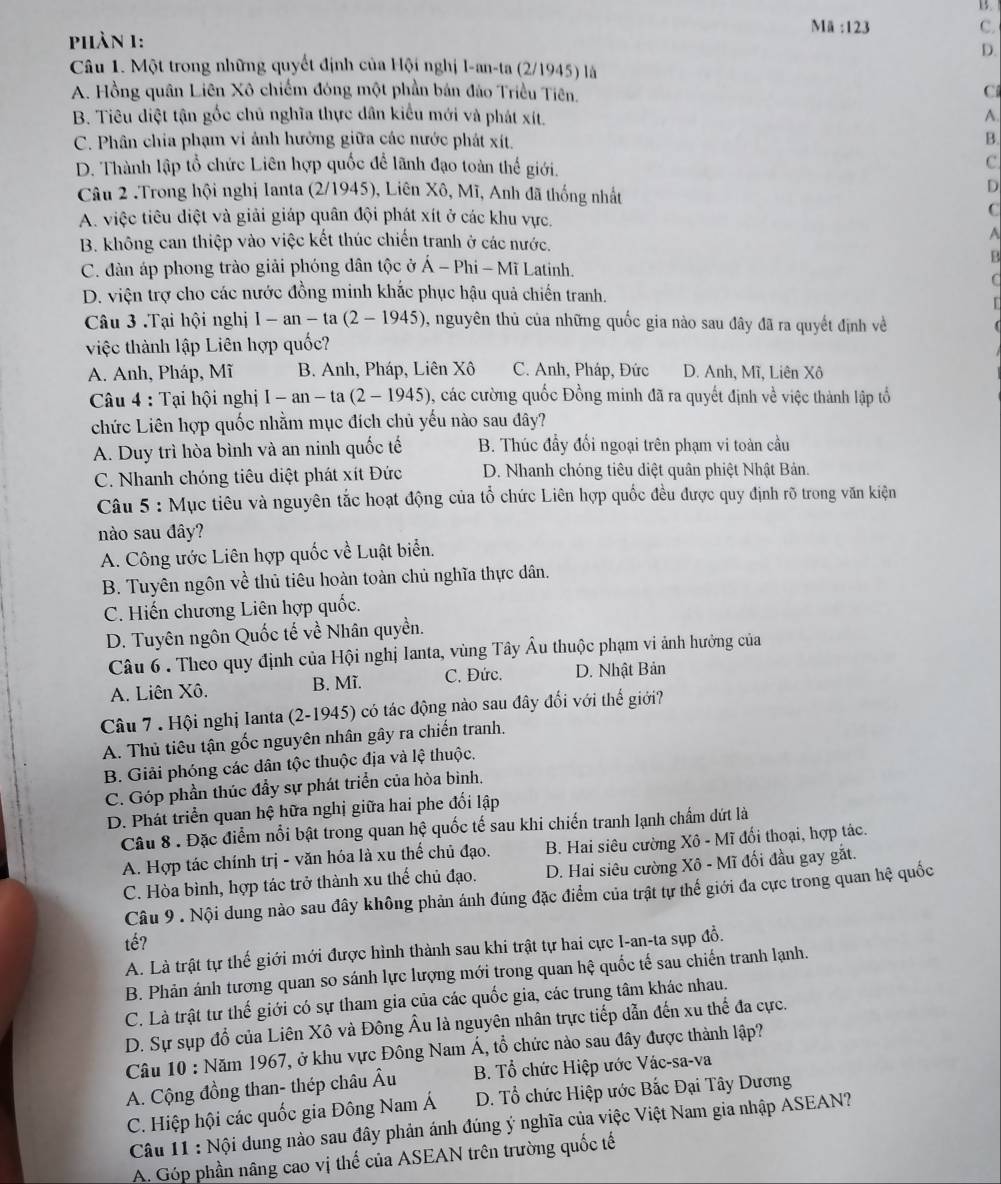 B.
Ma:123
C.
phàn 1:
D.
Câu 1. Một trong những quyết định của Hội nghị l-an-ta (2/1945) là
A. Hồng quân Liên Xô chiếm đóng một phần bản đảo Triều Tiên.
C
B. Tiêu diệt tận gốc chủ nghĩa thực dân kiểu mới và phát xít. A.
C. Phân chia phạm vi ảnh hưởng giữa các nước phát xít. B
D. Thành lập tổ chức Liên hợp quốc để lãnh đạo toàn thế giới,
c
Câu 2 .Trong hội nghị Ianta (2/1945), Liên Xô, Mĩ, Anh đã thống nhất
D
C
A. việc tiêu điệt và giải giáp quân đội phát xít ở các khu vực.
B. không can thiệp vào việc kết thúc chiến tranh ở các nước.
A
B
C. dàn áp phong trào giải phóng dân tộc ở hat A-Phi-MiL atinh
C
D. viện trợ cho các nước đồng minh khắc phục hậu quả chiến tranh.
  
Câu 3 .Tại hội nghị 1-an-ta(2-1945) , nguyên thủ của những quốc gia nào sau đây đã ra quyết định về
việc thành lập Liên hợp quốc?
A. Anh, Pháp, Mĩ B. Anh, Pháp, Liên Xô C. Anh, Pháp, Đức D. Anh, Mĩ, Liên Xô
Câu 4 : Tại hội nghị I-an-ta(2-1945) , các cường quốc Đồng minh đã ra quyết định về việc thành lập tổ
chức Liên hợp quốc nhằm mục đích chủ yếu nào sau đây?
A. Duy trì hòa bình và an ninh quốc tế B. Thúc đầy đổi ngoại trên phạm vi toàn cầu
C. Nhanh chóng tiêu diệt phát xít Đức D. Nhanh chóng tiêu diệt quân phiệt Nhật Bản.
Câu 5 : Mục tiêu và nguyên tắc hoạt động của tổ chức Liên hợp quốc đều được quy định rõ trong văn kiện
nào sau đây?
A. Công ước Liên hợp quốc về Luật biển.
B. Tuyên ngôn về thủ tiêu hoàn toàn chủ nghĩa thực dân.
C. Hiến chương Liên hợp quốc.
D. Tuyên ngôn Quốc tế về Nhân quyền.
Câu 6 . Theo quy định của Hội nghị Ianta, vùng Tây Âu thuộc phạm vi ảnh hưởng của
A. Liên Xô. B. Mĩ. C. Đức. D. Nhật Bản
Câu 7 . Hội nghị Ianta (2-1945) có tác động nào sau đây đổi với thể giới?
A. Thủ tiêu tận gốc nguyên nhân gây ra chiến tranh.
B. Giải phóng các dân tộc thuộc địa và lệ thuộc.
C. Góp phần thúc đẩy sự phát triển của hòa bình.
D. Phát triển quan hệ hữa nghị giữa hai phe đối lập
Câu 8 . Đặc điểm nổi bật trong quan hệ quốc tế sau khi chiến tranh lạnh chẩm dứt là
A. Hợp tác chính trị - văn hóa là xu thế chủ đạo. B. Hai siêu cường Xô - Mĩ đổi thoại, hợp tác.
C. Hòa bình, hợp tác trở thành xu thế chủ đạo.  D. Hai siêu cường Xô - Mĩ đối đầu gay gắt.
Câu 9 . Nội dung nào sau đây không phản ánh đúng đặc điểm của trật tự thế giới đa cực trong quan hệ quốc
tế?
A. Là trật tự thế giới mới được hình thành sau khi trật tự hai cực I-an-ta sụp đồ.
B. Phản ánh tương quan so sánh lực lượng mới trong quan hệ quốc tế sau chiến tranh lạnh.
C. Là trật tư thế giới có sự tham gia của các quốc gia, các trung tâm khác nhau.
D. Sự sụp đổ của Liên Xô và Đông Âu là nguyên nhân trực tiếp dẫn đến xu thế đa cực.
Câu 10 : Năm 1967, ở khu vực Đồng Nam Á, tổ chức nào sau đây được thành lập?
A. Cộng đồng than- thép châu Âu  B. Tổ chức Hiệp ước Vác-sa-va
C. Hiệp hội các quốc gia Đông Nam Á D. Tổ chức Hiệp ước Bắc Đại Tây Dương
Câu 11 : Nội dung nào sau đây phản ánh đúng ý nghĩa của việc Việt Nam gia nhập ASEAN?
A. Góp phần nâng cao vị thể của ASEAN trên trường quốc tế