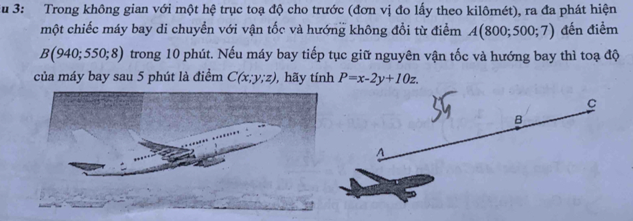 Su 3: Trong không gian với một hệ trục toạ độ cho trước (đơn vị đo lấy theo kilômét), ra đa phát hiện 
một chiếc máy bay di chuyển với vận tốc và hướng không đổi từ điểm A(800;500;7) đến điểm
B(940;550;8) trong 10 phút. Nếu máy bay tiếp tục giữ nguyên vận tốc và hướng bay thì toạ độ 
của máy bay sau 5 phút là điểm C(x;y;z) , hãy tính P=x-2y+10z.