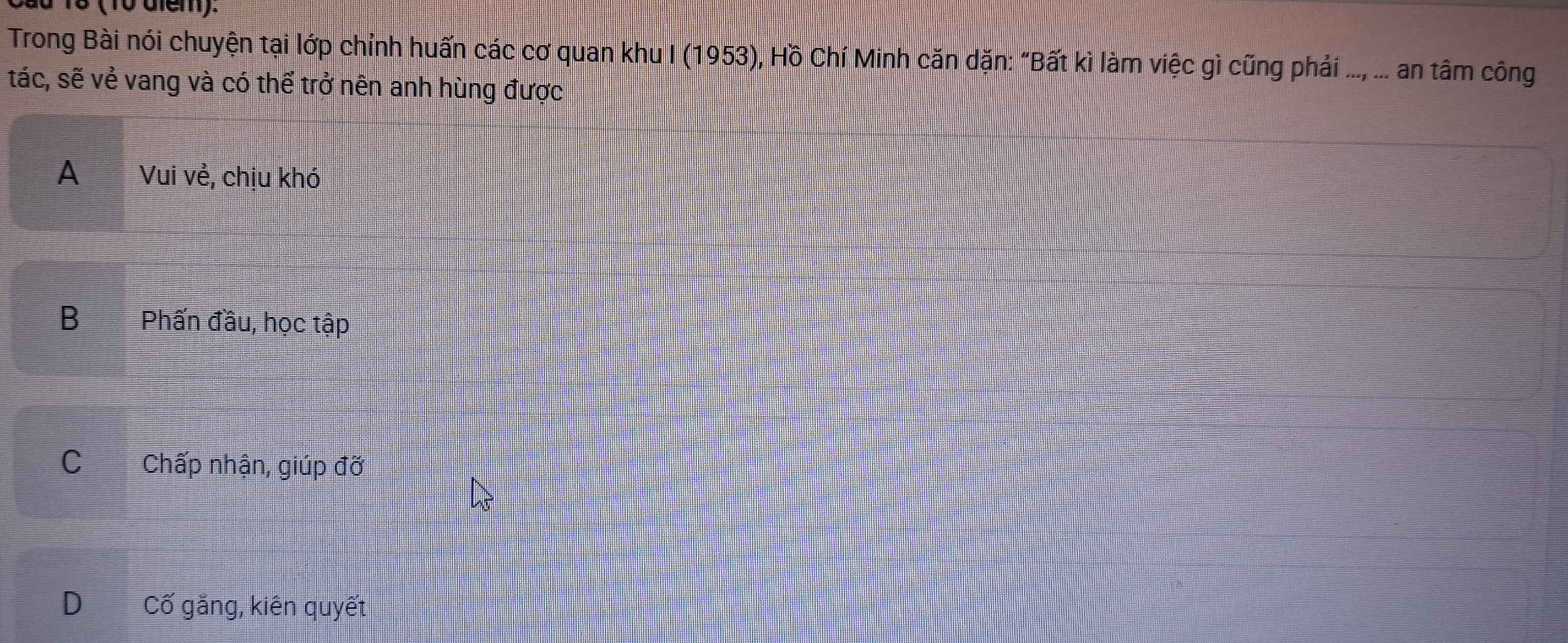 18 (10 diểm).
Trong Bài nói chuyện tại lớp chỉnh huấn các cơ quan khu I (1953), Hồ Chí Minh căn dặn: “Bất kì làm việc gì cũng phải ..., ... an tâm công
tác, sẽ vẻ vang và có thể trở nên anh hùng được
A Vui vẻ, chịu khó
BPhấn đầu, học tập
C Chấp nhận, giúp đỡ
D Cố gắng, kiên quyết