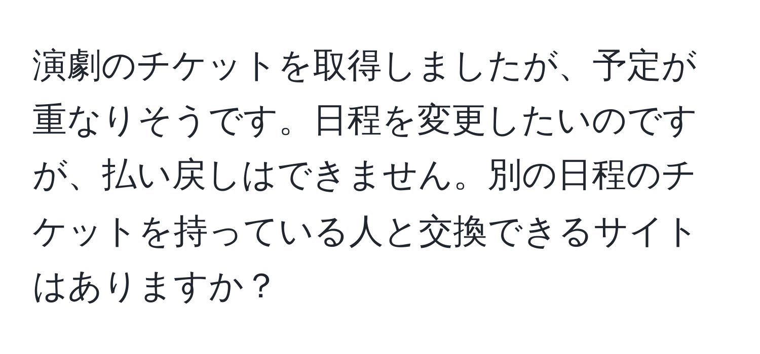 演劇のチケットを取得しましたが、予定が重なりそうです。日程を変更したいのですが、払い戻しはできません。別の日程のチケットを持っている人と交換できるサイトはありますか？