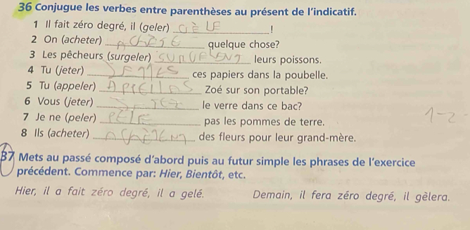 Conjugue les verbes entre parenthèses au présent de l’indicatif. 
1 Il fait zéro degré, il (geler)_ 
! 
2 On (acheter) _quelque chose? 
3 Les pêcheurs (surgeler) _leurs poissons. 
4 Tu (jeter) _ces papiers dans la poubelle. 
5 Tu (appeler) _Zoé sur son portable? 
6 Vous (jeter) _le verre dans ce bac? 
7 Je ne (peler) _pas les pommes de terre. 
8 Ils (acheter) _des fleurs pour leur grand-mère. 
87 Mets au passé composé d'abord puis au futur simple les phrases de l'exercice 
précédent. Commence par: Hier, Bientôt, etc. 
Hier, il a fait zéro degré, il a gelé. Demain, il fera zéro degré, il gèlera.