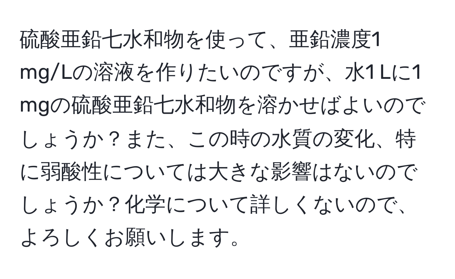 硫酸亜鉛七水和物を使って、亜鉛濃度1 mg/Lの溶液を作りたいのですが、水1 Lに1 mgの硫酸亜鉛七水和物を溶かせばよいのでしょうか？また、この時の水質の変化、特に弱酸性については大きな影響はないのでしょうか？化学について詳しくないので、よろしくお願いします。