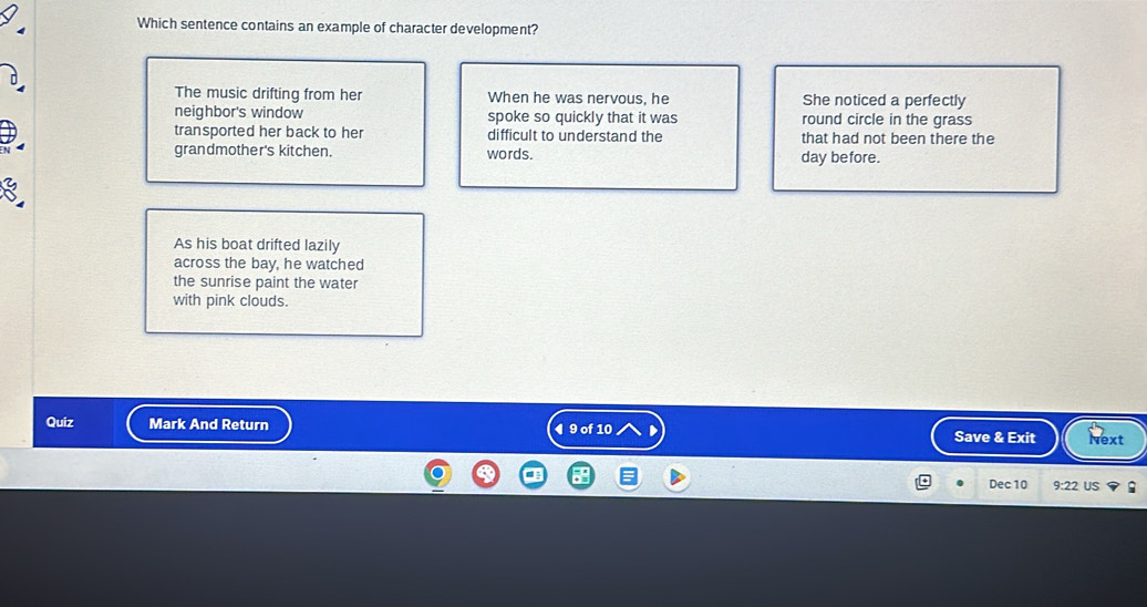 Which sentence contains an example of character development?
The music drifting from her When he was nervous, he She noticed a perfectly
neighbor's window spoke so quickly that it was round circle in the grass
transported her back to her difficult to understand the that had not been there the
grandmother's kitchen. words. day before.
As his boat drifted lazily
across the bay, he watched
the sunrise paint the water
with pink clouds.
Quiz Mark And Return ◀ 9 of 10 Save & Exit Next
Dec 10 9:22 US