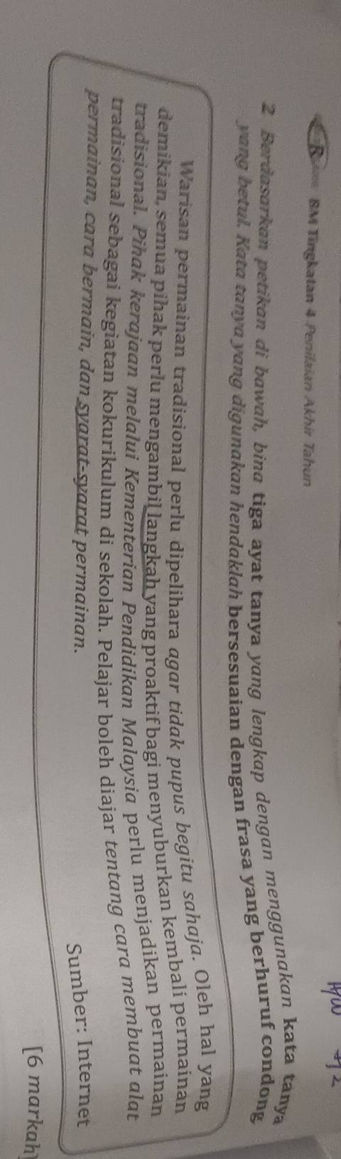 B= BM Tingkatan 4 Penilaian Akhir Tahun 
2 Berdasarkan petikan di bawah, bina tiga ayat tanya yang lengkap dengan menggunakan kata tanya 
yang betul. Kata tanya yang digunakan hendaklah bersesuaian dengan frasa yang berhuruf condong 
Warisan permainan tradisional perlu dipelihara agar tidak pupus begitu sahaja. Oleh hal yang 
demikian, semua pihak perlu mengambil langkah yang proaktif bagi menyuburkan kembali permainan 
tradisional. Pihak kerajaan melalui Kementerian Pendidikan Malaysia perlu menjadikan permainan 
tradisional sebagai kegiatan kokurikulum di sekolah. Pelajar boleh diajar tentang cara membuat alat 
permainan, cara bermain, dan syarat-syarat permainan. 
Sumber: Internet 
[6 markah