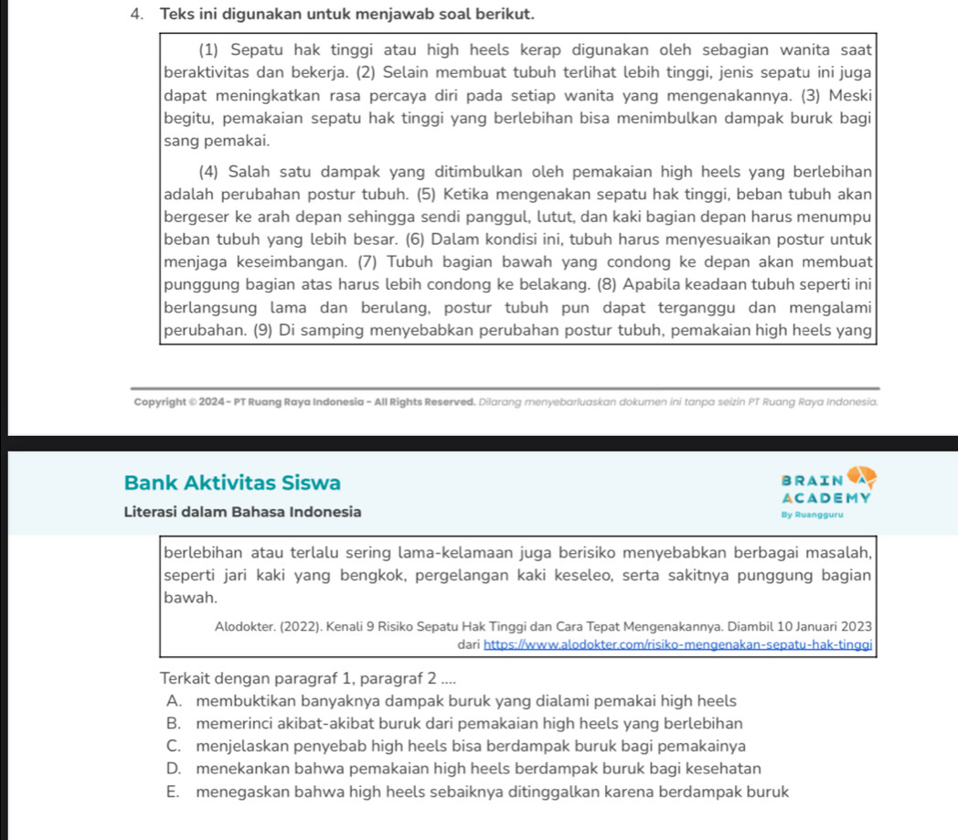 Teks ini digunakan untuk menjawab soal berikut.
(1) Sepatu hak tinggi atau high heels kerap digunakan oleh sebagian wanita saat
beraktivitas dan bekerja. (2) Selain membuat tubuh terlihat lebih tinggi, jenis sepatu ini juga
dapat meningkatkan rasa percaya diri pada setiap wanita yang mengenakannya. (3) Meski
begitu, pemakaian sepatu hak tinggi yang berlebihan bisa menimbulkan dampak buruk bagi
sang pemakai.
(4) Salah satu dampak yang ditimbulkan oleh pemakaian high heels yang berlebihan
adalah perubahan postur tubuh. (5) Ketika mengenakan sepatu hak tinggi, beban tubuh akan
bergeser ke arah depan sehingga sendi panggul, lutut, dan kaki bagian depan harus menumpu
beban tubuh yang lebih besar. (6) Dalam kondisi ini, tubuh harus menyesuaikan postur untuk
menjaga keseimbangan. (7) Tubuh bagian bawah yang condong ke depan akan membuat
punggung bagian atas harus lebih condong ke belakang. (8) Apabila keadaan tubuh seperti ini
berlangsung lama dan berulang, postur tubuh pun dapat terganggu dan mengalami
perubahan. (9) Di samping menyebabkan perubahan postur tubuh, pemakaian high heels yang
Copyright © 2024 - PT Ruang Raya Indonesia - All Rights Reserved. Dilarang menyebarluaskan dokumen ini tanpa seizin PT Ruang Raya Indonesia.
Bank Aktivitas Siswa BRAIN
ACADEMY
Literasi dalam Bahasa Indonesia By Ruangguru
berlebihan atau terlalu sering lama-kelamaan juga berisiko menyebabkan berbagai masalah,
seperti jari kaki yang bengkok, pergelangan kaki keseleo, serta sakitnya punggung bagian
bawah.
Alodokter. (2022). Kenali 9 Risiko Sepatu Hak Tinggi dan Cara Tepat Mengenakannya. Diambil 10 Januari 2023
dari https://www.alodokter.com/risiko-mengenakan-sepatu-hak-tinggi
Terkait dengan paragraf 1, paragraf 2 ....
A. membuktikan banyaknya dampak buruk yang dialami pemakai high heels
B. memerinci akibat-akibat buruk dari pemakaian high heels yang berlebihan
C. menjelaskan penyebab high heels bisa berdampak buruk bagi pemakainya
D. menekankan bahwa pemakaian high heels berdampak buruk bagi kesehatan
E. menegaskan bahwa high heels sebaiknya ditinggalkan karena berdampak buruk