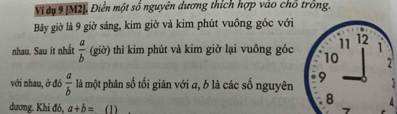 Ví dụ 9 [M2]. Điền một số nguyên dương thích hợp vào chổ trồng. 
Bây giờ là 9 giờ sáng, kim giờ và kim phút vuông góc với 
nhau. Sau ít nhất  a/b  (giờ) thì kim phút và kim giờ lại vuông góc 
với nhau, ở đó  a/b  là một phân số tối giản với a, b là các số nguyên 
dương. Khi đó, a+b= (1)