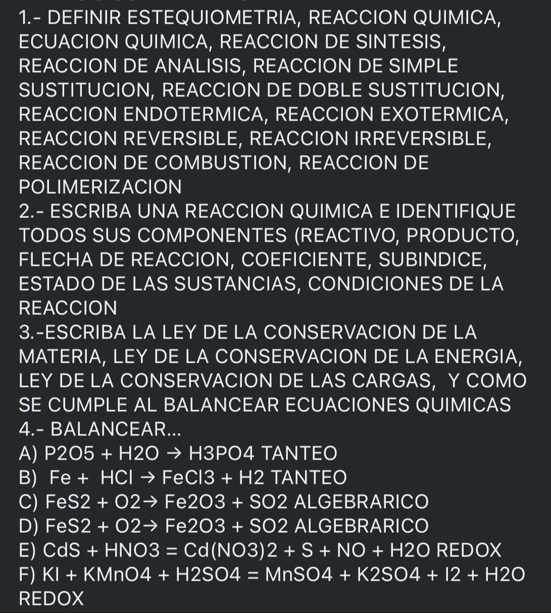 1.- DEFINIR ESTEQUIOMETRIA, REACCION QUIMICA, 
ECUACION QUIMICA, REACCION DE SINTESIS, 
REACCION DE ANALISIS, REACCION DE SIMPLE 
SUSTITUCION, REACCION DE DOBLE SUSTITUCION, 
REACCION ENDOTERMICA, REACCION EXOTERMICA, 
REACCION REVERSIBLE, REACCION IRREVERSIBLE, 
REACCION DE COMBUSTION, REACCION DE 
POLIMERIZACION 
2.- ESCRIBA UNA REACCION QUIMICA E IDENTIFIQUE 
TODOS SUS COMPONENTES (REACTIVO, PRODUCTO, 
FLECHA DE REACCION, COEFICIENTE, SUBINDICE, 
ESTADO DE LAS SUSTANCIAS, CONDICIONES DE LA 
REACCION 
3.-ESCRIBA LA LEY DE LA CONSERVACION DE LA 
MATERIA, LEY DE LA CONSERVACION DE LA ENERGIA, 
LEY DE LA CONSERVACION DE LAS CARGAS, Y COMO 
SE CUMPLE AL BALANCEAR ECUACIONES QUIMICAS 
4.- BALANCEAR... 
A) P2O5+H2Oto H3PO4 TANTEO 
B) Fe+HClto FeCl3+H2 TANTEO 
C) FeS2+O2to Fe2O3+SO2 Y/ LGEBRARICO 
D) FeS2+O2to Fe2O3+SO2 ALGEBRARICO 
E) CdS+HNO3=Cd(NO3)2+S+NO+H2OREDOX
F) KI+KMnO4+H2SO4=MnSO4+K2SO4+I2+H2O
REDOX