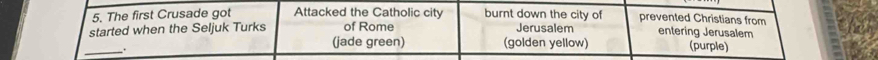 The first Crusade got Attacked the Catholic city burnt down the city of prevented Christians from 
started when the Seljuk Turks of Rome Jerusalem entering Jerusalem 
_ 
(jade green) (golden yellow) (purple)