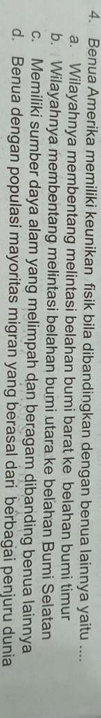 Benua Amerika memiliki keunikan fisik bila dibandingkan dengan benua lainnya yaitu ....
a. Wilayahnya membentang melintasi belahan bumi barat ke belahan bumi timur
b. Wilayahnya membentang melintasi belahan bumi utara ke beľahan Bumi Selatan
c. Memiliki sumber daya alam yang melimpah dan beragam dibanding benua lainnya
d. Benua dengan populasi mayoritas migran yang berasal dari berbagai penjuru dunia