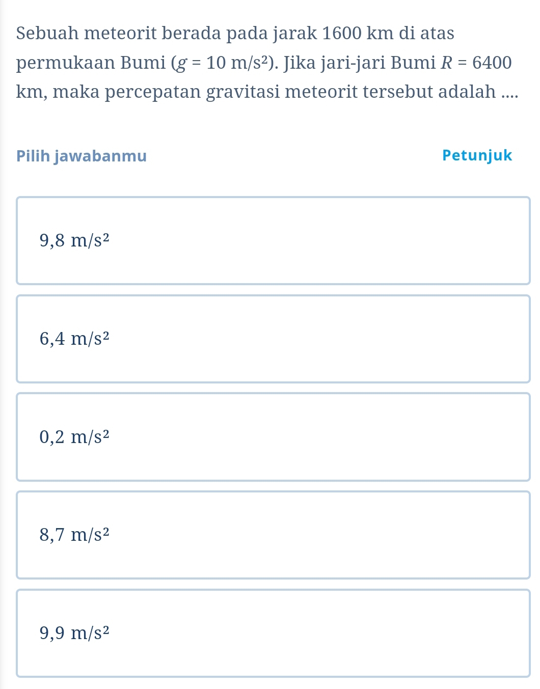 Sebuah meteorit berada pada jarak 1600 km di atas
permukaan Bumi (g=10m/s^2). Jika jari-jari Bumi R=6400
km, maka percepatan gravitasi meteorit tersebut adalah ....
Pilih jawabanmu Petunjuk
9,8m/s^2
6,4m/s^2
0,2m/s^2
8,7m/s^2
9,9m/s^2