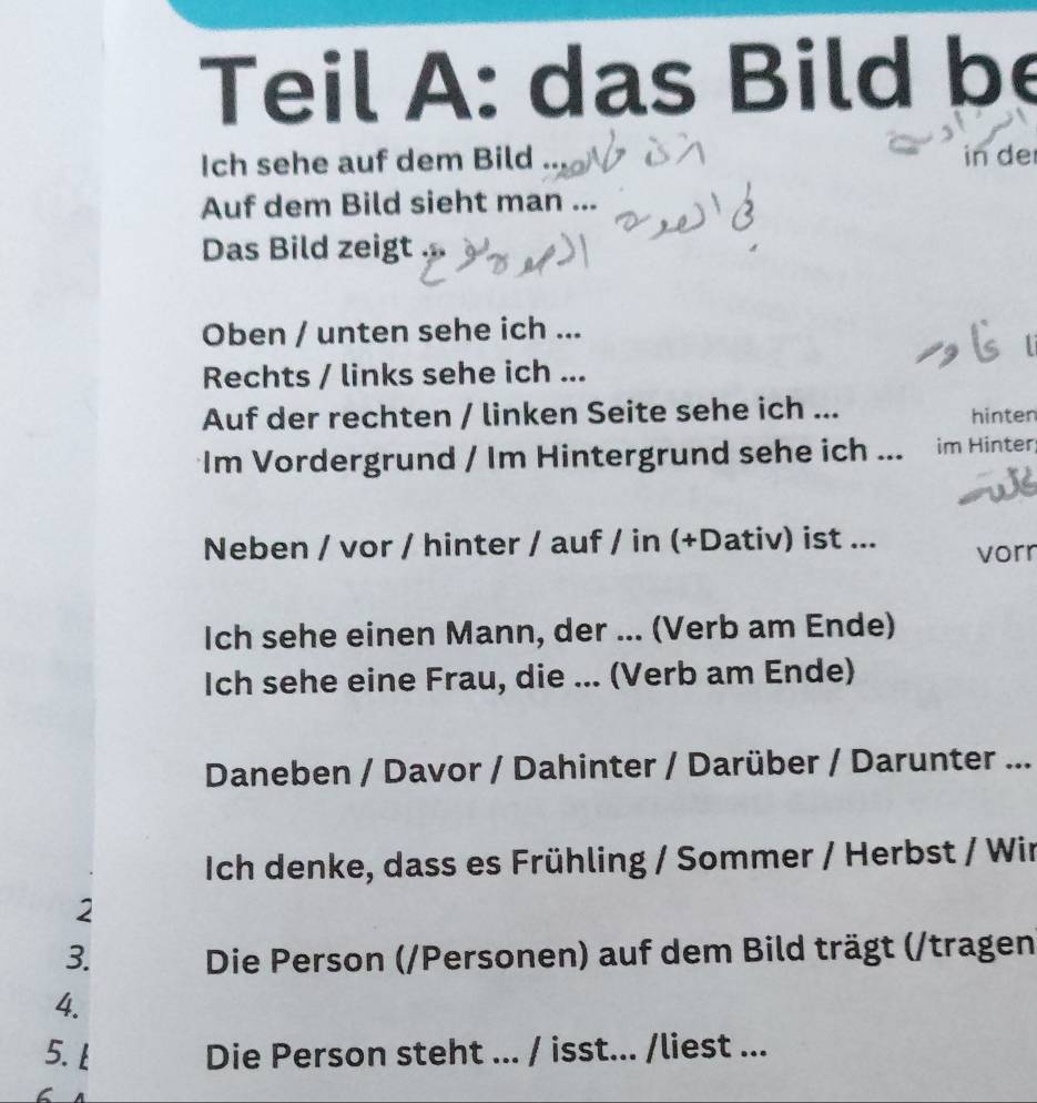 Teil A: das Bild be 
Ich sehe auf dem Bild in de 
Auf dem Bild sieht man ... 
Das Bild zeigt 
Oben / unten sehe ich ... 
Rechts / links sehe ich ... 
Auf der rechten / linken Seite sehe ich ... hinten 
Im Vordergrund / Im Hintergrund sehe ich ... im Hinter 
Neben / vor / hinter / auf / in (+Dativ) ist ... 
vorr 
Ich sehe einen Mann, der ... (Verb am Ende) 
Ich sehe eine Frau, die ... (Verb am Ende) 
Daneben / Davor / Dahinter / Darüber / Darunter ... 
Ich denke, dass es Frühling / Sommer / Herbst / Wir 
2 
3. Die Person (/Personen) auf dem Bild trägt (/tragen 
4. 
5. l Die Person steht ... / isst... /liest ...