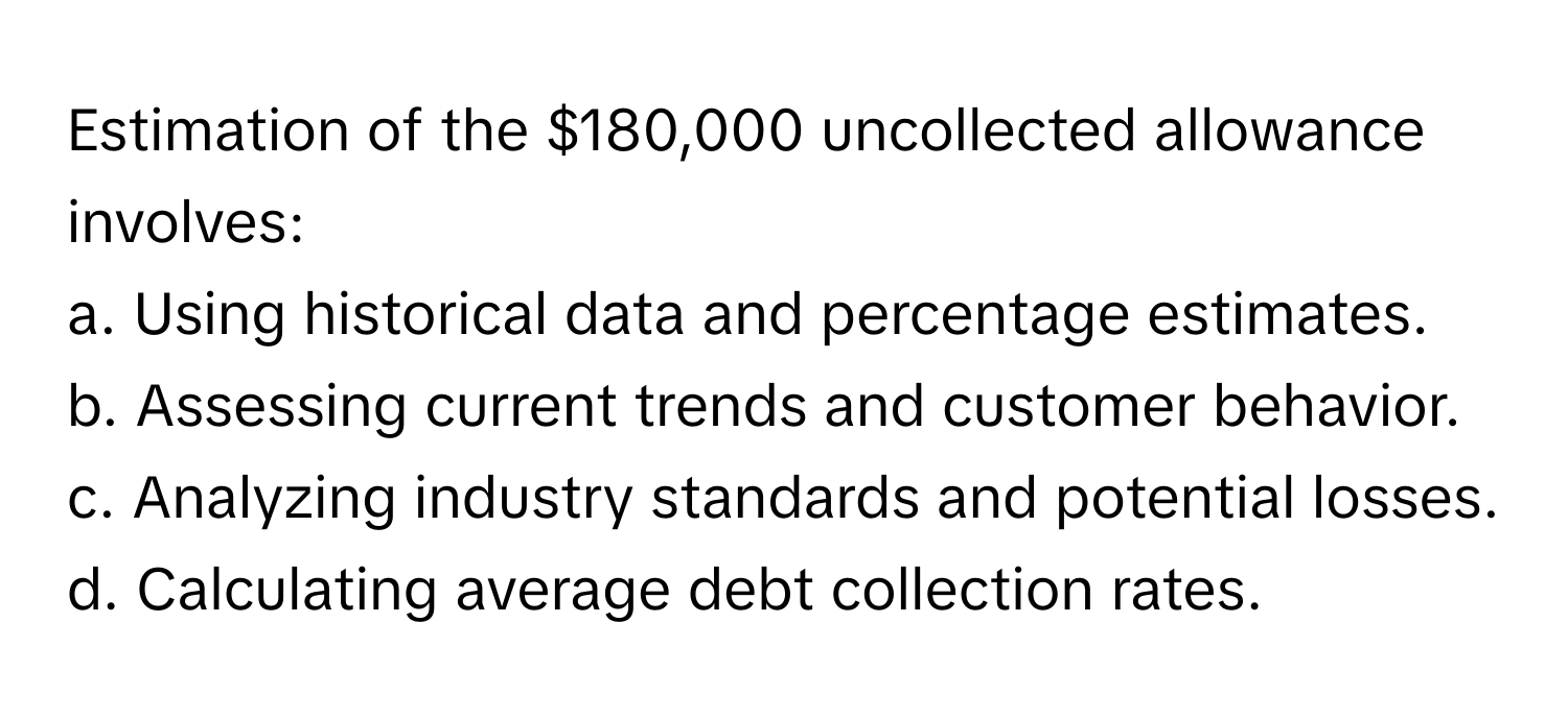 Estimation of the $180,000 uncollected allowance involves:

a. Using historical data and percentage estimates.
b. Assessing current trends and customer behavior.
c. Analyzing industry standards and potential losses.
d. Calculating average debt collection rates.