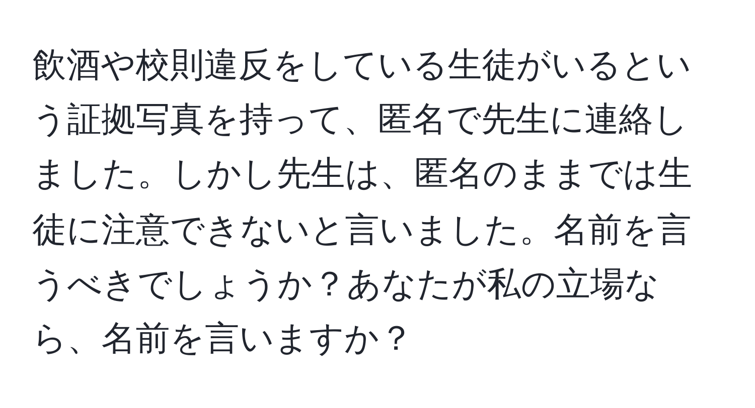 飲酒や校則違反をしている生徒がいるという証拠写真を持って、匿名で先生に連絡しました。しかし先生は、匿名のままでは生徒に注意できないと言いました。名前を言うべきでしょうか？あなたが私の立場なら、名前を言いますか？