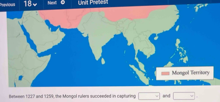 Previous 18 Next Unit Pretest 
Between 1227 and 1259, the Mongol rulers succeeded in capturing □ and □.