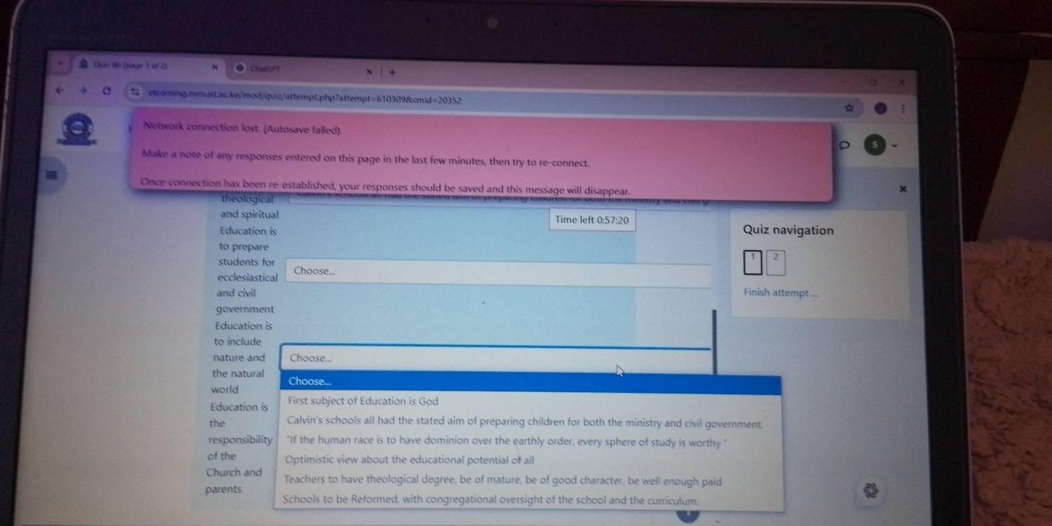 Cuir 6b (page 1 of 2] ChatGP
elearing.mmust.ac.ke/mod/quiz/attempt;php7attempt=610309&cmid=20352
☆
Network connection lost. (Autosave falled).
Make a note of any responses entered on this page in the last few minutes, then try to re-connect.
Once connection has been re-established, your responses should be saved and this message will disappear.
x
theological
and spiritual Time left 0:57:20
Education is Quiz navigation
to prepare
students for Choose..
ecclesiastical
and civil Finish attempt ...
government
Education is
to include
nature and Choose...
the natural
world Choose...
Education is First subject of Education is God
the Calvin's schools all had the stated aim of preparing children for both the ministry and civil government
responsibility "If the human race is to have dominion over the earthly order, every sphere of study is worthy"
of the Optimistic view about the educational potential of all
Church and Teachers to have theological degree, be of mature, be of good character, be well enough paid
parents Schools to be Reformed, with congregational oversight of the school and the curriculum.