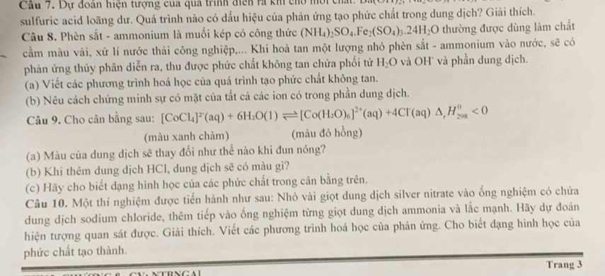 Cầu 7. Dự đoàn hiện tượng cua qua trình điện rà ki cho
sulfuric acid loãng dư. Quá trình nào có dấu hiệu của phản ứng tạo phức chất trong dung dịch? Giải thích.
Câu 8. Phèn sắt - ammonium là muối kép có công thức (NH_4)_2SO_4.Fe_2(SO_4)_3.24H_2O thường được dùng làm chất
cầm màu vải, xử lí nước thải công nghiệp,... Khi hoà tan một lượng nhỏ phèn sắt - ammonium vào nước, sẽ có
phản ứng thủy phân diễn ra, thu được phức chất không tan chứa phối tử H_2O và OH và phần dung dịch.
(a) Viết các phương trình hoá học của quá trình tạo phức chất không tan.
(b) Nêu cách chứng minh sự có mặt của tắt cả các ion có trong phần dung dịch.
Câu 9. Cho cân bằng sau: [CoCl_4]^2-(aq)+6H_2O(1)leftharpoons [Co(H_2O)_6]^2+(aq)+4Cl(aq)△ ,H_(298)^0<0</tex>
(màu xanh chàm) (màu đỏ hồng)
(a) Màu của dung dịch sẽ thay đổi như thể nào khi đun nóng?
(b) Khi thêm dung dịch HCl, dung dịch sẽ có màu gì?
(c) Hãy cho biết dạng hình học của các phức chất trong cân bằng trên.
Câu 10. Một thí nghiệm được tiến hành như sau: Nhỏ vài giọt dung dịch silver nitrate vào ống nghiệm có chứa
dung dịch sodium chloride, thêm tiếp vào ống nghiệm từng giọt dung dịch ammonia và lắc mạnh. Hãy dự đoán
hiện tượng quan sát được. Giải thích. Viết các phương trình hoá học của phản ứng. Cho biết dạng hình học của
phức chất tạo thành.
Trang 3