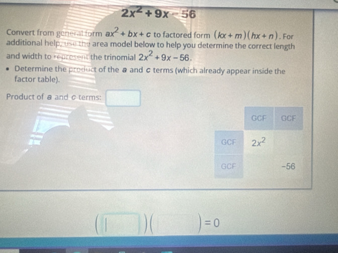 2x^2+9x-56
Convert from general form ax^2+bx+c to factored form (kx+m)(hx+n). For 
additional help, use the area model below to help you determine the correct length 
and width to represent the trinomial 2x^2+9x-56. 
Determine the product of the @ and & terms (which already appear inside the 
factor table). 
Product of a and c terms: 
_ 
GCF GCF
GCF 2x^2
GCF -56
(□ )(□ )=0
