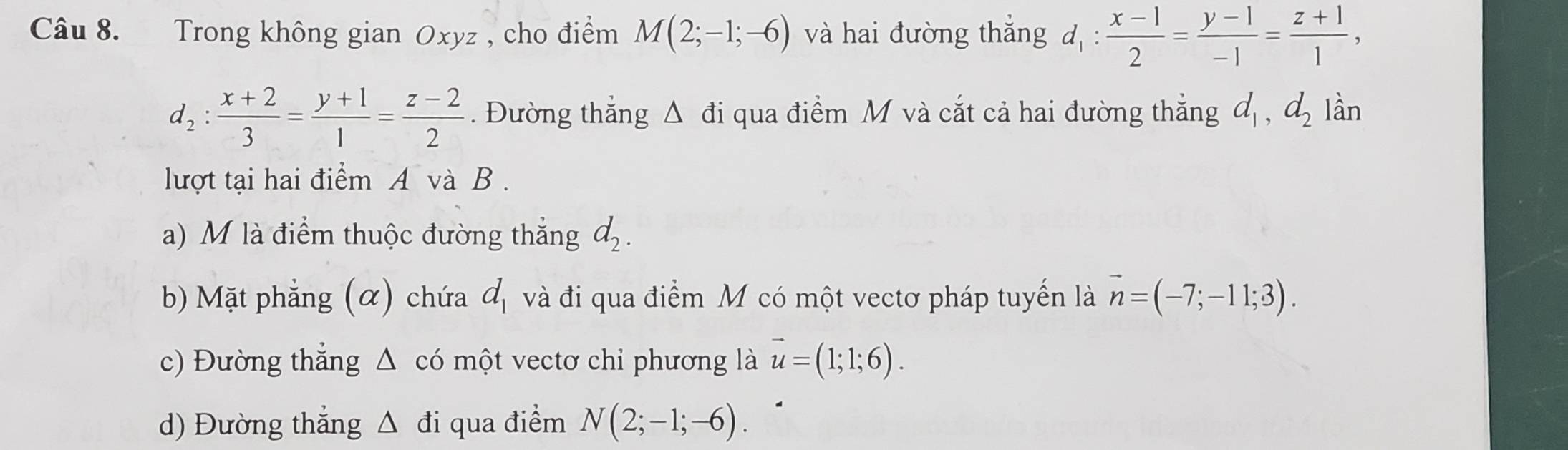 Trong không gian Oxyz , cho điểm M(2;-1;-6) và hai đường thắng d_1: (x-1)/2 = (y-1)/-1 = (z+1)/1 ,
d_2: (x+2)/3 = (y+1)/1 = (z-2)/2 . Đường thẳng △ di 1 qua điểm M và cắt cả hai đường thắng d_1, d_2 lần
lượt tại hai điểm A và B.
a) M là điểm thuộc đường thắng d_2.
b) Mặt phẳng (α) chứa d_1 và đi qua điểm M có một vectơ pháp tuyến là vector n=(-7;-11;3).
c) Đường thẳng △ comhat ? vectơ chỉ phương là vector u=(1;1;6).
d) Đường thắng △ di qua điểm N(2;-1;-6).