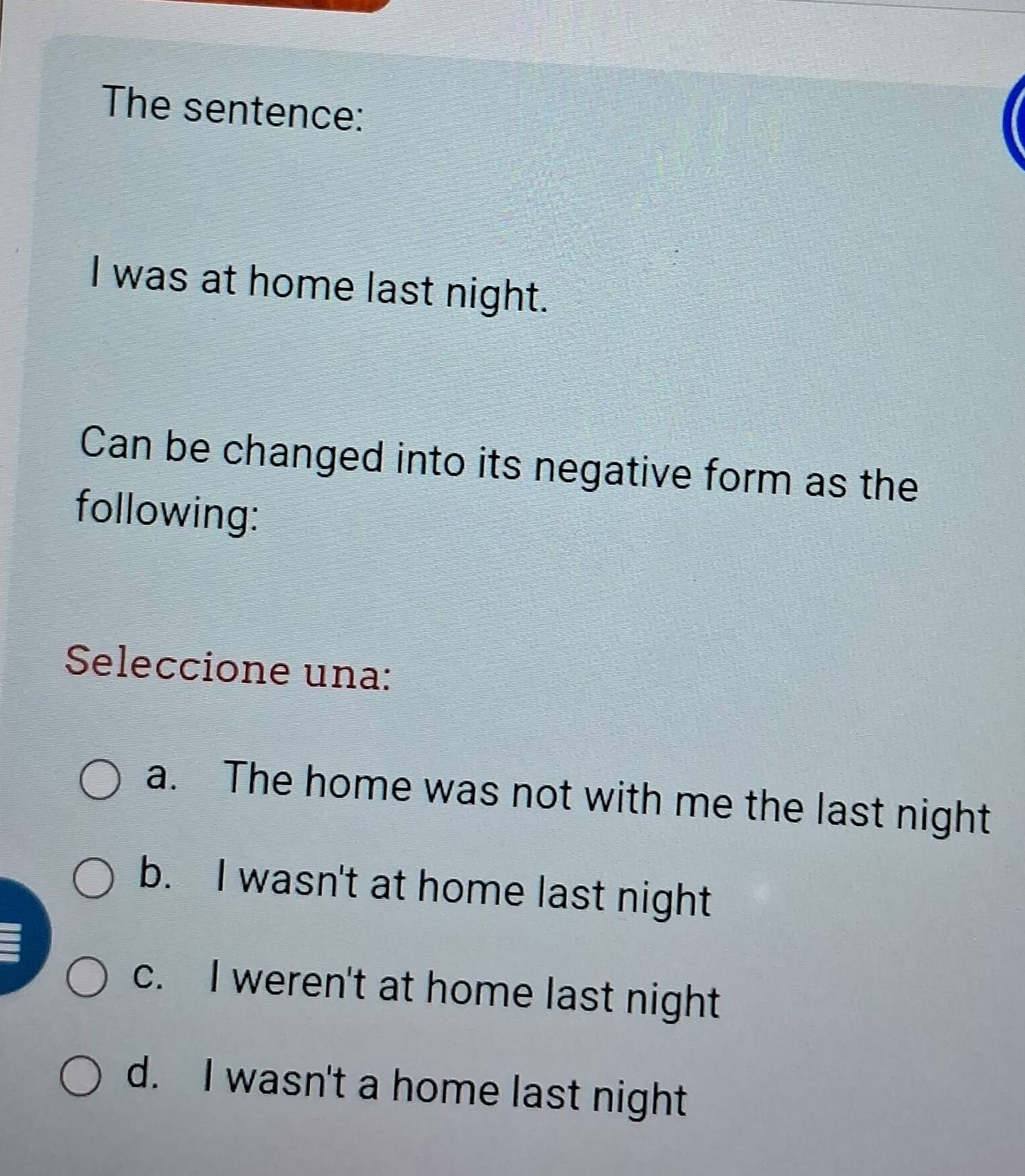 The sentence:
I was at home last night.
Can be changed into its negative form as the
following:
Seleccione una:
a. The home was not with me the last night
b. I wasn't at home last night
c. I weren't at home last night
d. I wasn't a home last night