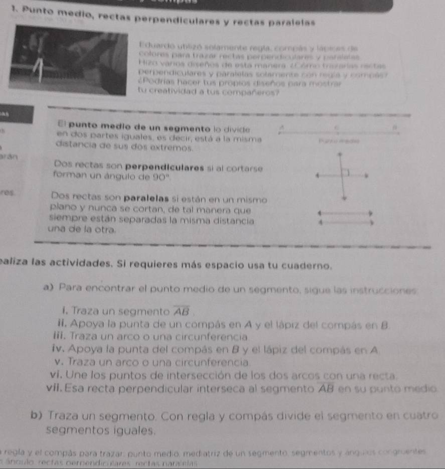 Punto medio, rectas perpendiculares y rectas paralelas
duardo utlizó solamente regla, compás y lápices de
olores para trazar rectas perpendiculares y parslatas
izo varos diseños de esta manera ¿Cómo trazaras ractas
erpendiculares y paralelas solamente con redla y compés
Podrías hacer tus propios diseños para mostra
u creatividad a tus compañeros?
El punto medio de un segmento lo divico 
#
en dos partes iguales, es decir, está a la misma Pun  med
distancia de sus dos extremos.
arán Dos rectas son perpendiculares si al cortarse
forman un ángulo de 90º.
res Dos rectas son paralelas si están en un mismo
plano y nunca se cortan, de tal manera que
siempre están separadas la misma distancia 4
una de la otra.
ealiza las actividades. Si requieres más espacio usa tu cuaderno.
a) Para encontrar el punto medio de un segmento, sigue las instrucciones
i. Traza un segmento overline AB
Ii. Apoya la punta de un compás en A y el lápiz del compás en B.
iii. Traza un arco o una circunferencia
iv. Apoya la punta del compás en 8 y el lápiz del compás en A
v. Traza un arco o una circunferencia
ví. Une los puntos de intersección de los dos arcos con una recta.
vii. Esa recta perpendicular interseca al segmento overline AB en su punto medio
b) Traza un segmento. Con regla y compás divide el segmento en cuatro
segmentos iguales.
a regla y el compás para trazar: punto medio, mediatriz de un segmento, segmentos y ángulos congruentes
s á nculo  rectas oerpendiculares rectas naral elas