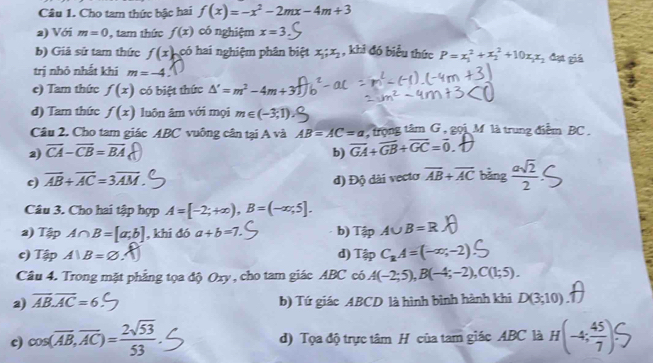 Cho tam thức bậc hai f(x)=-x^2-2mx-4m+3
a) Với m=0 , tam thức f(x) có nghiệm x=3
b) Giả sử tam thức f(x) có hai nghiệm phân biệt x_1;x_2 , khi đó biểu thức P=x_1^(2+x_2^2+10x_1)x_2 đạt giá
trị nhỏ nhất khí m=-4
e) Tam thức f(x) có biệt thức △ '=m^2-4m+3
đ) Tam thức f(x) luôn âm với mọi m∈ (-3,1)
Câu 2. Cho tam giác ABC vuông cân tại A và AB=AC=a , trọng tâm G , gọi M là trung điểm BC .
2) overline CA-overline CB=overline BA b) vector GA+vector GB+vector GC=vector 0
c) overline AB+overline AC=3overline AM đ) Độ đài vecto overline AB+overline AC bàng  asqrt(2)/2 
Câu 3. Cho hai tập hợp A=[-2;+∈fty ),B=(-∈fty ,5].
a) Tập A∩ B=[a;b] , khi đó a+b=7. b) TipA∪ B=R
c) Tậ A)B=varnothing d) TipC_RA=(-∈fty ;-2)
Câu 4. Trong mặt phẳng tọa độ Oxy , cho tam giác ABC có A(-2;5),B(-4;-2),C(1;5).
2) overline AB.overline AC=6 b) Tứ giác ABCD là hình bình hành khi D(3;10)
cos (overline AB,overline AC)= 2sqrt(53)/53 
d) Tọa độ trực tâm H của tam giác ABC là H(-4; 45/7 ).