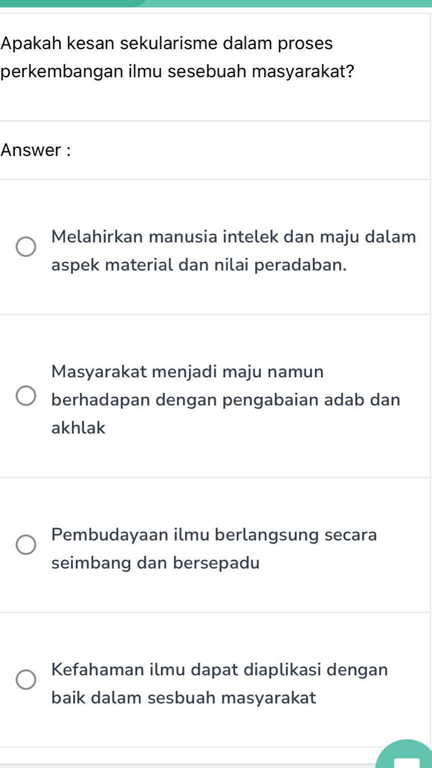 Apakah kesan sekularisme dalam proses
perkembangan ilmu sesebuah masyarakat?
Answer :
Melahirkan manusia intelek dan maju dalam
aspek material dan nilai peradaban.
Masyarakat menjadi maju namun
berhadapan dengan pengabaian adab dan
akhlak
Pembudayaan ilmu berlangsung secara
seimbang dan bersepadu
Kefahaman ilmu dapat diaplikasi dengan
baik dalam sesbuah masyarakat