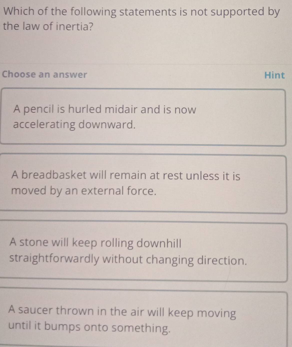 Which of the following statements is not supported by
the law of inertia?
Choose an answer Hint
A pencil is hurled midair and is now
accelerating downward.
A breadbasket will remain at rest unless it is
moved by an external force.
A stone will keep rolling downhill
straightforwardly without changing direction.
A saucer thrown in the air will keep moving
until it bumps onto something.