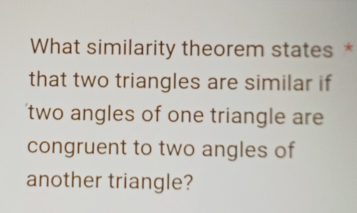 What similarity theorem states * 
that two triangles are similar if 
two angles of one triangle are 
congruent to two angles of 
another triangle?