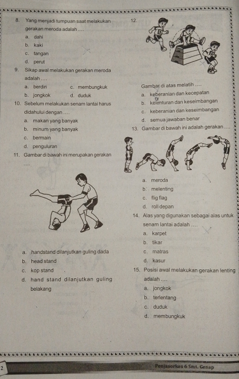 Yang menjadi tumpuan saat melakukan 12.
gerakan meroda adalah ....
a. dahi
b. kaki
c. tangan
d. perut
9. Sikap awal melakukan gerakan meroda
adalah .. ..
a. berdin c. membungkuk Gambar di atas melatih ....
b. jongkok d. duduk a. keberanian dan kecepatan
10. Sebelum melakukan senam lantai harus b. kelenturan dan keseimbangan
didahului dengan .... c. keberanian dan keseimbangan
a. makan yang banyak d. semua jawaban benar
b. minum yang banyak 13. Gambar di bawah ini adalah gerakan ...
c. bermain
d. penguluran
11. Gambar di bawah ini merupakan gerakan
a. meroda
b. melenting
c. flig flag
d、 roll depan
14. Alas yang digunakan sebagai alas untuk
senam lantai adalah ....
a。 karpet
b. tikar
a. handstand dilanjutkan guling dada c. matras
b. head stand d. kasur
c. kop stand 15. Posisi awal melakukan gerakan lenting
d. hand stand dilanjutkan guling adalah ....
belakang a. jongkok
b. terlentang
c. duduk
d. membungkuk
2
Penjasorkes 6 Smt. Genap