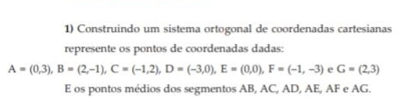 Construindo um sistema ortogonal de coordenadas cartesianas 
represente os pontos de coordenadas dadas:
A=(0,3), B=(2,-1), C=(-1,2), D=(-3,0), E=(0,0), F=(-1,-3) e G=(2,3)
E os pontos médios dos segmentos AB, AC, AD, AE, AF e AG.