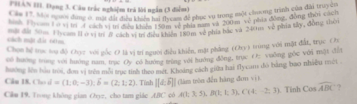 PHAN III. Đạng 3. Câu trắc nghiệm trả lời ngẫn (3 điễm) 
Cáu 17. Mội người dứng ở, mặt đất điều khiển hai flycam để phục vụ trong một chương trình của đài truyền 
hình Tycam Lở vị trí A cách vị trí điều khiến 150m về phía nam và 200m về phía đồng, đồng thời cách 
một đấi 50m Hlycam II ở vị trí B cách vị trí điều khiến 180m về phía bắc và 240m về phía tây, đồng thời 
cách mật đất 60 m. 
Chọn hệ trục toạ độ Oxyz với gốc O là vị trí người điều khiển, mặt phẳng (Oxy) trùng với mặt đất, trục Ox
có hướng trừng với hướng nam. trục Oy có hướng trùng với hướng đông, trục Oz vuông góc với mặt đất 
hưởng lên bầu trời, đơn vị trên mỗi trục tính theo mét. Khoảng cách giữa hai flycam đó bằng bao nhiêu mét 
Câu 18. Cho vector d=(1;0;-3); vector b=(2;1;2). Tính |[vector a;vector b]| (làm tròn đến hàng đơn vị). 
Câu 19. Trong không gian Oxyz, cho tam giác ABC có A(1;3;5), B(1;1;3), C(4;-2;3). Tính Coswidehat ABC ?