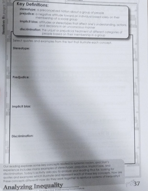 Key Definitions: 
stereotype: a preconceived notion about a group of people 
prejudice: a negative attitude toward an individual based solely on their 
∞ ImplicIt blas; attitudes or stereotypes that affect one's understanding, actions. 
membership of a social group 
and decisions in an unconscious manner 
discrimination: the unjust or prejudicial treatment of different categories of 
people based on their membership in a group 
Select quotes and examples from the text that illustrate each concept. 
Stereotype: 
Predjudice: 
. 
Implicit bias: 
Discrimination: 
Our reading explores some key concepts related to systemic racism, and Sfarr's 
experience includes many examples of stereotypes, prejudice, implicit bias, and 
discrimination. Today's activity asks you to analyze your reading thus far, looking for 
quotes and examples which illustrate and represent each of these key concepts. How are 
these concepts different? How do they work together to reinforce systems of inequality? 
Analyzing Inequality 
37 
ive S 2020 Moving Forward instifute