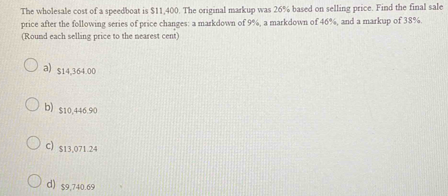 The wholesale cost of a speedboat is $11,400. The original markup was 26% based on selling price. Find the final sale
price after the following series of price changes: a markdown of 9%, a markdown of 46%, and a markup of 38%.
(Round each selling price to the nearest cent)
a) $14,364.00
b) $10,446.90
C) s13,071.24
d) $9,740.69