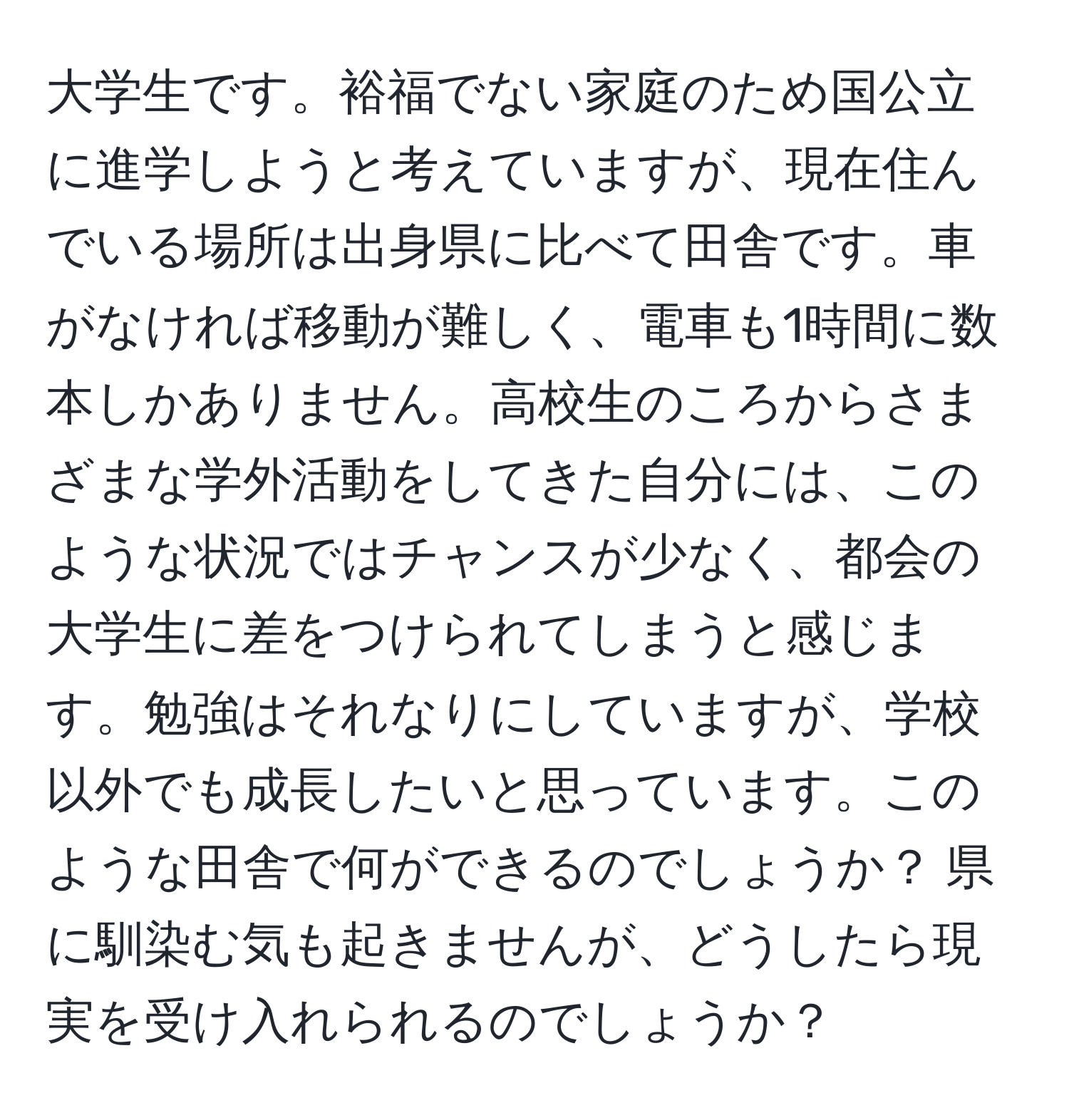 大学生です。裕福でない家庭のため国公立に進学しようと考えていますが、現在住んでいる場所は出身県に比べて田舎です。車がなければ移動が難しく、電車も1時間に数本しかありません。高校生のころからさまざまな学外活動をしてきた自分には、このような状況ではチャンスが少なく、都会の大学生に差をつけられてしまうと感じます。勉強はそれなりにしていますが、学校以外でも成長したいと思っています。このような田舎で何ができるのでしょうか？ 県に馴染む気も起きませんが、どうしたら現実を受け入れられるのでしょうか？