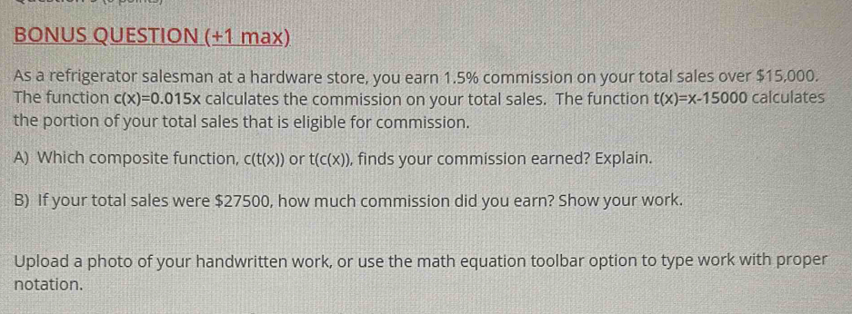 BONUS QUESTION (+1 max) 
As a refrigerator salesman at a hardware store, you earn 1.5% commission on your total sales over $15,000. 
The function c(x)=0.015x calculates the commission on your total sales. The function t(x)=x-15000 calculates 
the portion of your total sales that is eligible for commission. 
A) Which composite function, c(t(x)) or t(c(x)) , finds your commission earned? Explain. 
B) If your total sales were $27500, how much commission did you earn? Show your work. 
Upload a photo of your handwritten work, or use the math equation toolbar option to type work with proper 
notation.