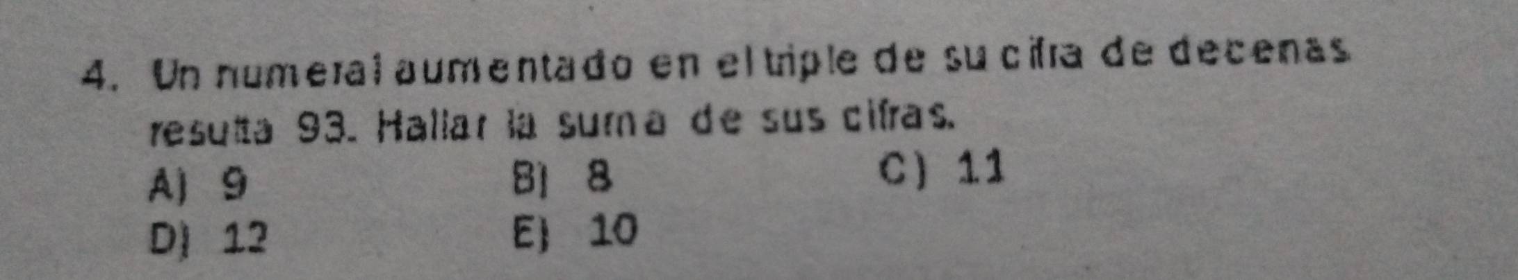 Un numeral aumentado en el triple de su cifra de decenas
resulta 93. Hallar la suma de sus cifras.
A 9 B1 8 C 11
D) 12 E 10