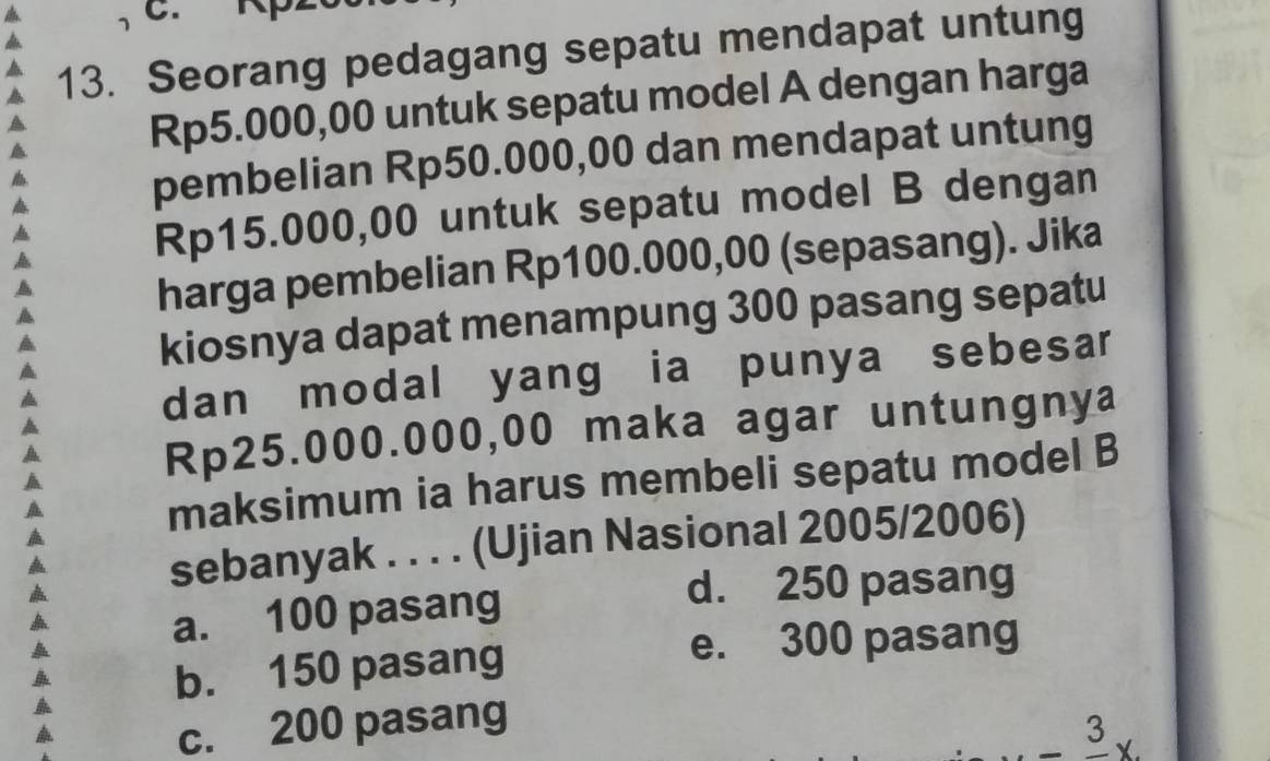 Seorang pedagang sepatu mendapat untung
Rp5.000,00 untuk sepatu model A dengan harga
pembelian Rp50.000,00 dan mendapat untung
Rp15.000,00 untuk sepatu model B dengan
harga pembelian Rp100.000,00 (sepasang). Jika
kiosnya dapat menampung 300 pasang sepatu
dan modal yang ia punya sebesar
Rp25.000.000,00 maka agar untungnya
maksimum ia harus membeli sepatu model B
sebanyak . . . . (Ujian Nasional 2005/2006)
a. 100 pasang
d. 250 pasang
b. 150 pasang e. 300 pasang
c. 200 pasang
3