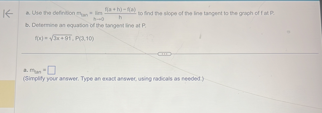 Use the definition m_tan =limlimits _hto 0 (f(a+h)-f(a))/h  to find the slope of the line tangent to the graph of f at P. 
b. Determine an equation of the tangent line at P.
f(x)=sqrt(3x+91), P(3,10)
a. m_tan =□
(Simplify your answer. Type an exact answer, using radicals as needed.)