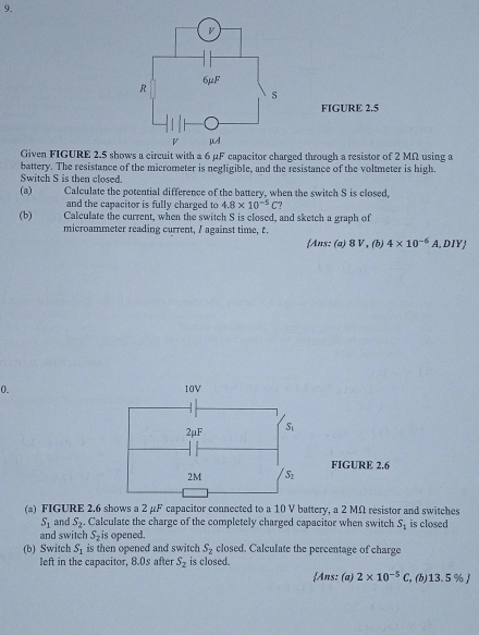 FIGURE 2.5 
Given FIGURE 2.5 shows a circuit with a 6 µF capacitor charged through a resistor of 2 MΩ using a 
battery. The resistance of the micrometer is negligible, and the resistance of the voltmeter is high. 
Switch S is then closed 
(a) Calculate the potential difference of the battery, when the switch S is closed, 
and the capacitor is fully charged to 4.8* 10^(-5)C
(b) Calculate the current, when the switch S is closed, and sketch a graph of 
microammeter reading current, / against time, t. 
Ans: (a) 8 V , (b) 4* 10^(-6) A, DIY
0. 10V
2mu F S_1
FIGURE 2.6
2M S_2
(a) FIGURE 2.6 shows a 2 μF capacitor connected to a 10 V battery, a 2 MΩ resistor and switches
S_1 and S_2. Calculate the charge of the completely charged capacitor when switch S_1 is closed 
and switch S_2 is opened. 
(b) Switch S_1 is then opened and switch S_2 closed. Calculate the percentage of charge 
left in the capacitor, 8.0s after S_2 is closed. 
Ans: (a) 2* 10^(-5)C , (b) 13.5 % 